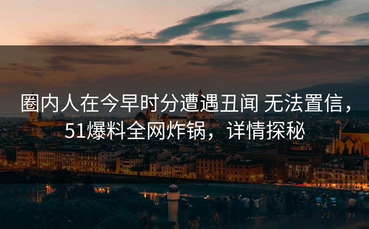 圈内人在今早时分遭遇丑闻 无法置信,51爆料全网炸锅,详情探秘 圈内人在今早时分遭遇丑闻 无法置信,51爆料全网炸锅,详情探秘