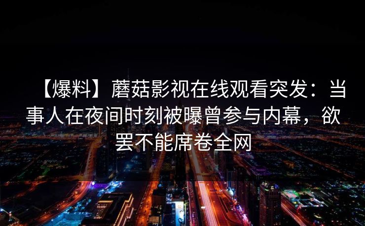 【爆料】蘑菇影视在线观看突发:当事人在夜间时刻被曝曾参与内幕,欲罢不能席卷全网 【爆料】蘑菇影视在线观看突发:当事人在夜间时刻被曝曾参与内幕,欲罢不能席卷全网