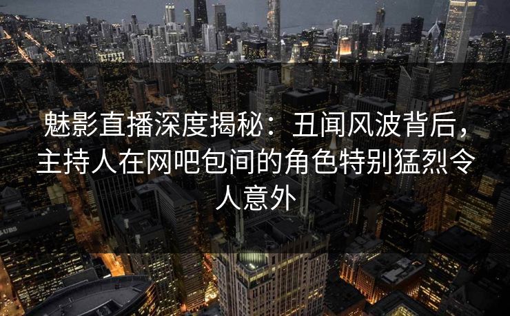 魅影直播深度揭秘：丑闻风波背后，主持人在网吧包间的角色特别猛烈令人意外