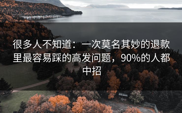 很多人不知道：一次莫名其妙的退款里最容易踩的高发问题，90%的人都中招