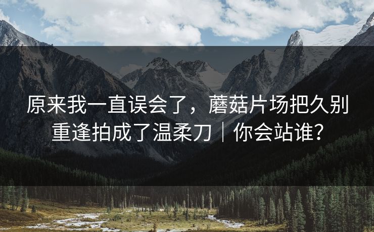 原来我一直误会了,蘑菇片场把久别重逢拍成了温柔刀|你会站谁? 原来我一直误会了,蘑菇片场把久别重逢拍成了温柔刀|你会站谁?