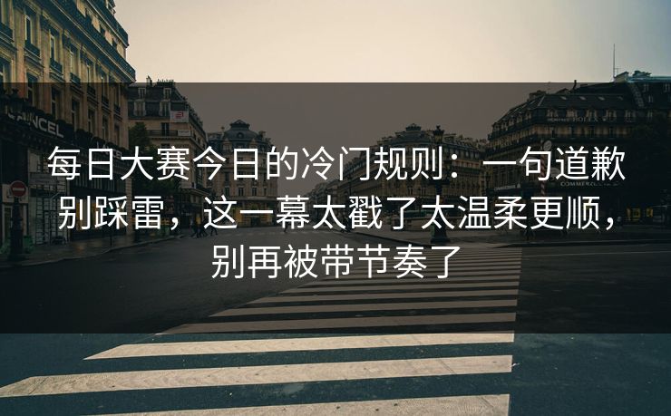 每日大赛今日的冷门规则：一句道歉别踩雷，这一幕太戳了太温柔更顺，别再被带节奏了